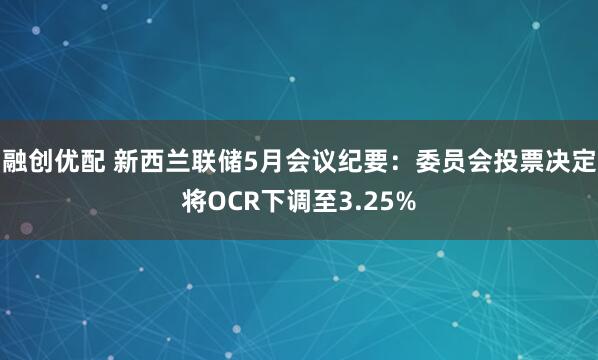 融创优配 新西兰联储5月会议纪要：委员会投票决定将OCR下调至3.25%