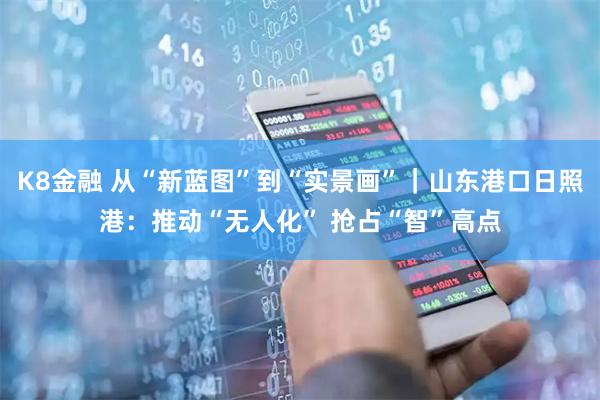 K8金融 从“新蓝图”到“实景画”｜山东港口日照港：推动“无人化” 抢占“智”高点