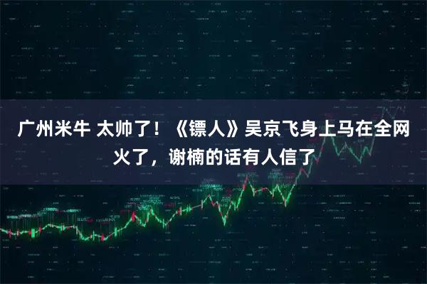 广州米牛 太帅了！《镖人》吴京飞身上马在全网火了，谢楠的话有人信了