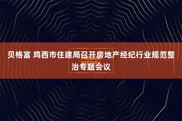 贝格富 鸡西市住建局召开房地产经纪行业规范整治专题会议