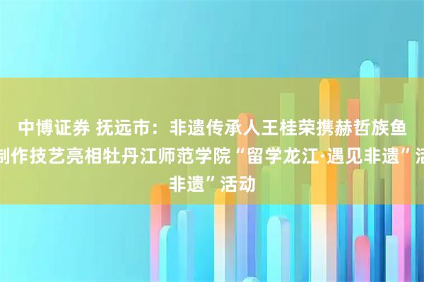 中博证券 抚远市：非遗传承人王桂荣携赫哲族鱼皮制作技艺亮相牡丹江师范学院“留学龙江·遇见非遗”活动
