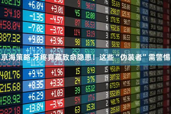 京海策略 牙疼竟藏致命隐患！这些“伪装者”需警惕