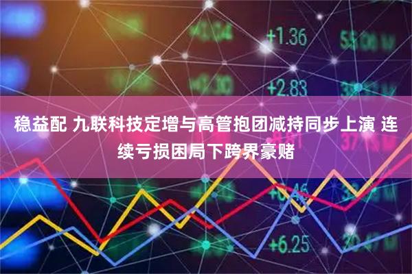 稳益配 九联科技定增与高管抱团减持同步上演 连续亏损困局下跨界豪赌