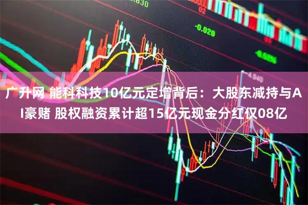 广升网 能科科技10亿元定增背后：大股东减持与AI豪赌 股权融资累计超15亿元现金分红仅08亿