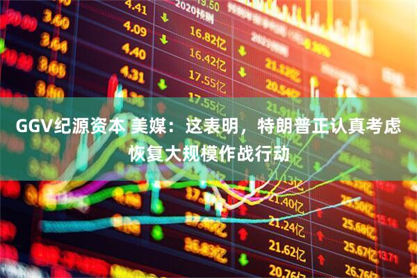 GGV纪源资本 美媒：这表明，特朗普正认真考虑恢复大规模作战行动