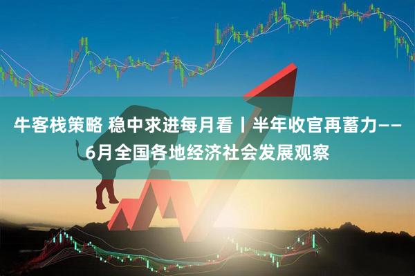 牛客栈策略 稳中求进每月看丨半年收官再蓄力——6月全国各地经济社会发展观察