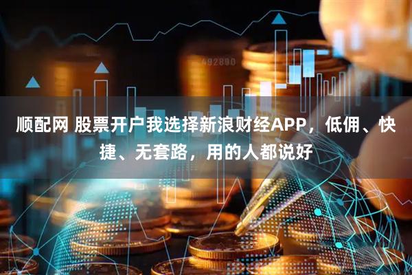 顺配网 股票开户我选择新浪财经APP，低佣、快捷、无套路，用的人都说好