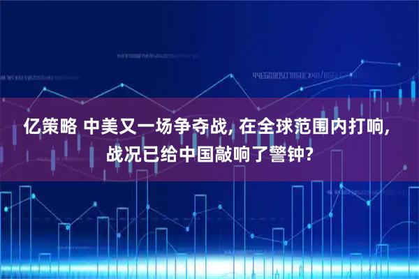 亿策略 中美又一场争夺战, 在全球范围内打响, 战况已给中国敲响了警钟?